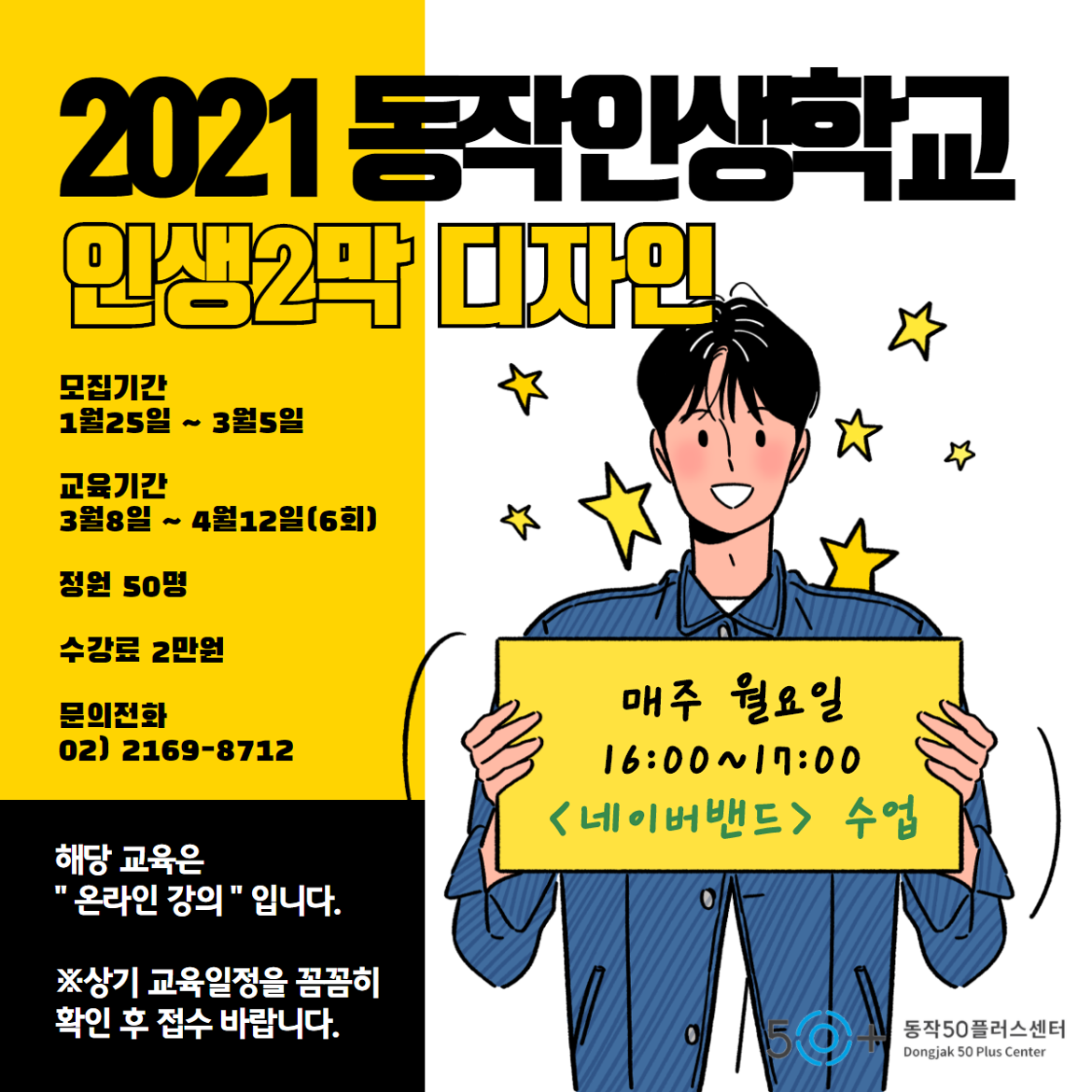 2021 동작인생학교 인생2막 디자인. 모집기간 1월25일 부터 3월5일. 교육기간 3월8일 부터 4월12일(6회). 정원50명. 수강료 2만원. 문의전화 02-2169-8712. 해당 교육은 온라인 강의 입니다. 상기 교육일정을 꼼꼼히 확인 후 접수 바랍니다. 매주 월요일 16시 부터 17시 네이버밴드 수업