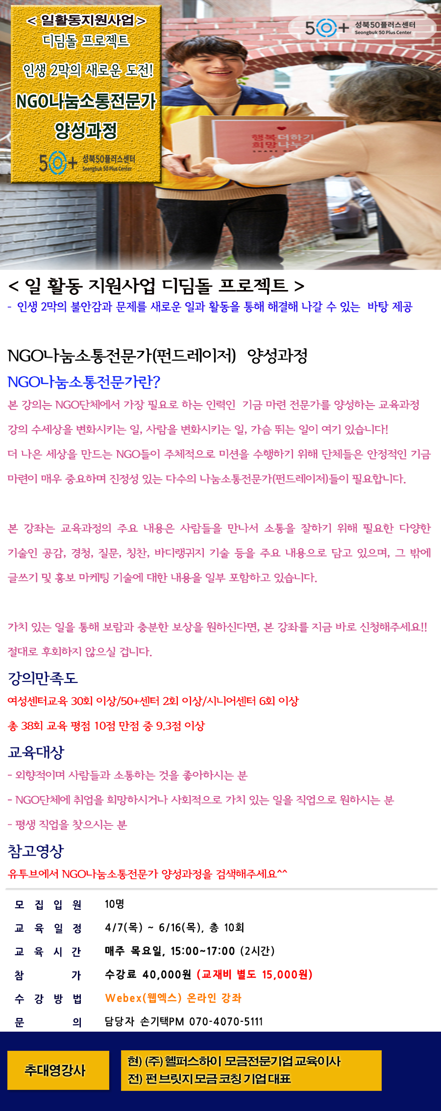 일활동지원사업
디딤돌 프로젝트
인생 2막의 새로운 도전!
NGO나눔소통전문가
양성과정
50+성북50플러스센터
일 활동 지원사업 디딤돌 프로젝트
- 인생 2막의 불안감과 문제를 새로운 일과 활동을 통해 해결해 나갈 수 있는 바탕 제공
NGO나눔소통전문가(ㅍㄴ트레이저) 양성과정
NGO나눔소통전문가란?
본 강의는 NGO단체에서 가장 필요로 하는 인력인 기금 마련 전문가를 양성하는 교육과정강의 수세상을 변화시키는 일, 사람을 변화시키는 일, 가슴뛰는 일이 여기 있습니다!
더 나은 세상을 만드는 NGO들이 주체적으로 미션을 수행하기 위해 단체들은 안정적인 기금 마련이 매우 중요하며 진정성 있는 다수의 나눔소통전문가(펀드레이저들이 필요합니다.
본 강좌는 교육과정의 주요 내용은 사람들을 만나서 소통을 잘하기 위해 필요한 다양한 기술인 공감, 경청, 질문, 칭찬, 바디랭귀지 기술등을 주요 내용으로 담고 있으며, 그 밖에 글쓰기 및 홍보 마케팅 기술에 대한 내용을 일부 포함하고 있습니다.
가치 있는 일을 통해 보람과 충분한 보상을 원하신다면, 본 강좌를 지금 바로 신청해주세요!!
절대로 후회하지 않으실 겁니다.
강의만족도
여성센터교육 30회 이상/50+센터 2회 이상/시니어센터 6회 이상
총 38히 교육 평점 10점 만점 중 9.3점 이상
교육대상
-외향적이며 사람들과 소통하는 것을 좋아하시는 분
-NGO단체에 취업을 희망하시거나 사회적으로 가치 있는 일을 직업으로 원하시는 분
-평생 직업을 찾으시는 분
참고영상
유튜브에서 NGO나눔소통전문가 양성과정을 검색해주세요.
모집인원 10명
교육일정 4/7(목)~6/16(목), 총 10회
교육시간 매주 목요일, 15:00~17:00(2시간)
참가 수강료 40,000원(교재비 별도 15,000원)
수강방법 Webex(웹엑스) 온라인 강좌
문의 담당자 손기택PM 070-4070-5111
추대영강사
현) (주)헬퍼스하이 모금전문기업 교육이사
전) 펀 브릿지 모금 코칭 기업대표