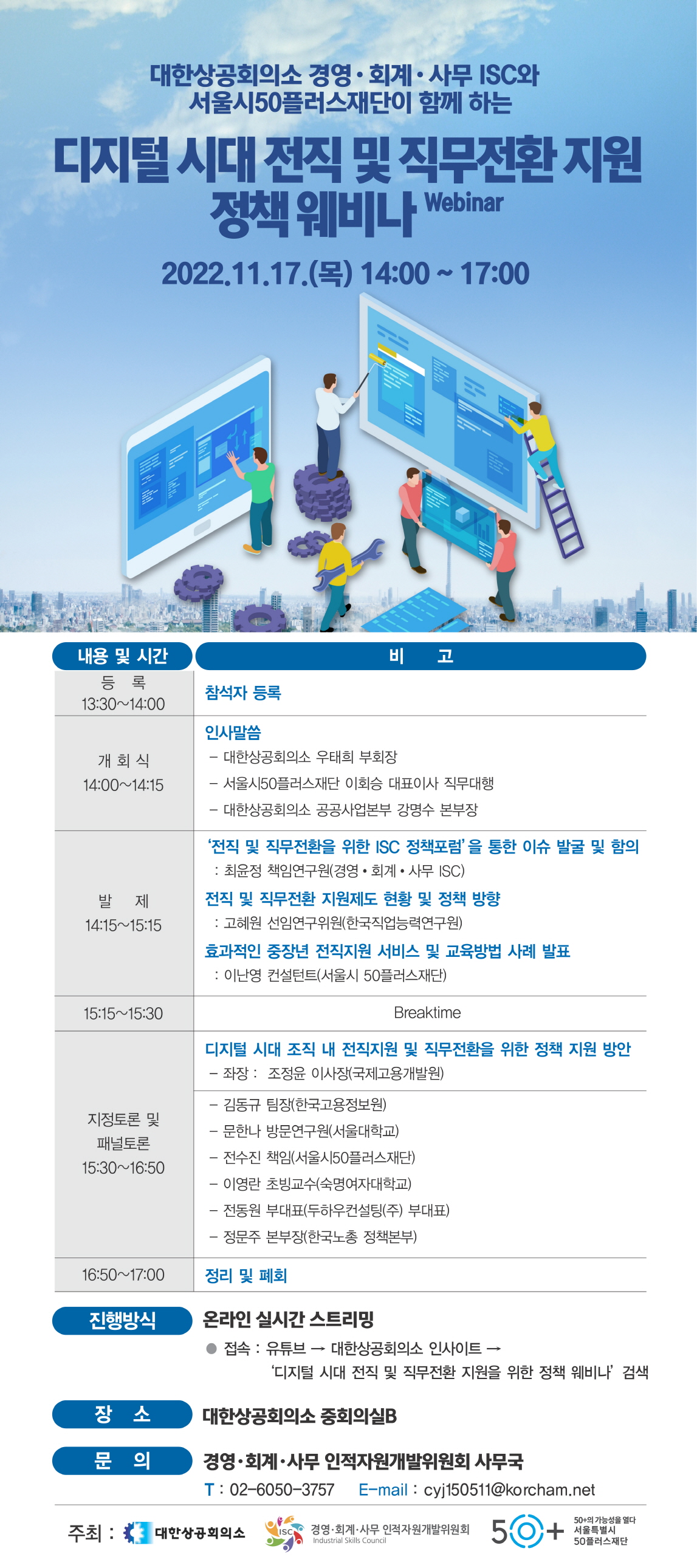 대한상공회의소 경영·회계·사무 ISC와
서울시50플러스재단이 함께 하는
디지털시대 전직 및 직무전환지원
정책 웨비나 Webinar
2022.11.17.() 14:00 ~ 17:00
내용 및 시간
비
고
등록
참석자 등록
13:30~14:00
개회식 14:00~14:15
발제 14:15~15:15
인사말씀
-대한상공회의소 우태희 부회장
- 서울시50플러스재단 이회승 대표이사 직무대행
- 대한상공회의소 공공사업본부 강명수 본부장
'전직 및 직무전환을 위한 ISC 정책포럼'을 통한 이슈 발굴 및 함의
: 최윤정 책임연구원(경영·회계·사무 ISC)
전직 및 직무전환 지원제도 현황 및 정책 방향
: 고혜원 선임연구위원(한국직업능력연구원)
효과적인 중장년 전직지원 서비스 및 교육방법 사례 발표
: 이난영 컨설턴트(서울시 50플러스재단)
15:15 15:30
Breaktime
지정토론 및
패널토론 15:30~16:50
디지털 시대 조직 내 전직지원 및 직무전환을 위한 정책 지원 방안
- 좌장: 조정윤 이사장(국제고용개발원)
-김동규 팀장(한국고용정보원)
-문한나 방문연구원(서울대학교)
- 전수진 책임(서울시50플러스재단)
-이영란 초빙교수(숙명여자대학교)
-전동원 부대표(두하우컨설팅(주) 부대표)
-정문주 본부장(한국노총 정책본부)
16:50~17:00
정리 및 폐회
진행방식
온라인 실시간 스트리밍
접속 : 유튜브 → 대한상공회의소 인사이트 -
'디지털 시대 전직 및 직무전환 지원을 위한 정책 웨비나' 검색
장소
대한상공회의소 중회의실B
문의
경영·회계·사무 인적자원개발위원회 사무국
T: 02-6050-3757 E-mail : cyj150511@korcham.net
주최: 대한상공회의소 ISC 경영·회계·사무 인적자원개발위원회
Industrial Skills Council
50+
50+의 가능성을 열다
50플러스재단