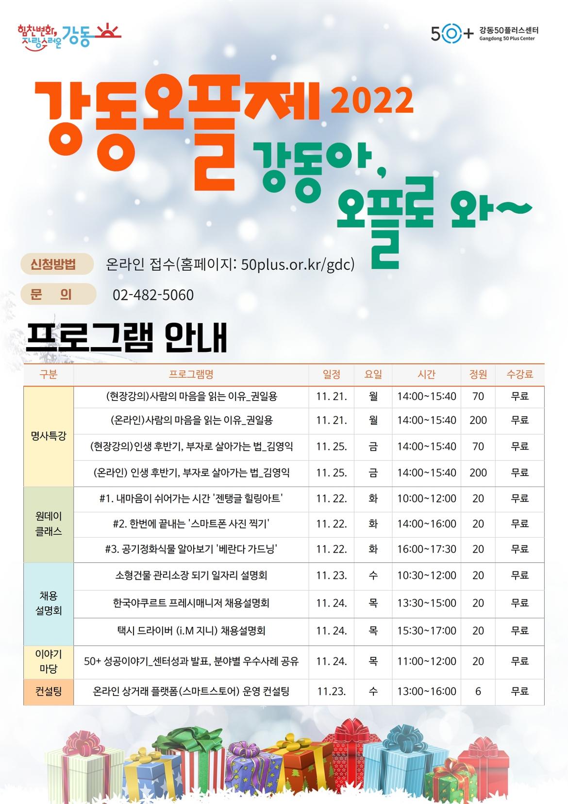 힘찬변화,
자랑스러운
강동
HI
강동오플 2022
신청방법
문 의
50+
강동50플러스센터 Gangdong 50 Plus Center
제
프로 와~
강동아
온라인 접수(홈페이지: 50plus.or.kr/gdc)
02-482-5060
프로그램 안내
구분
프로그램명
일정
(현장강의)사람의 마음을 읽는 이유_권일용 (온라인)사람의 마음을 읽는 이유_권일용
11.21.
요일 월
시간
정원
수강료
14:00-15:40 70
무료
11.21. 월
14:00-15:40 200
명사특강
(현장강의) 인생 후반기, 부자로 살아가는 법_김영익
11.25. 금
14:00-15:40 70
(온라인) 인생 후반기, 부자로 살아가는 법_김영익
11. 25. 금
14:00-15:40 200
원데이 클래스
#1. 내마음이 쉬어가는 시간 '젠탱글 힐링아트' #2. 한번에 끝내는 '스마트폰 사진 찍기' #3. 공기정화식물 알아보기 '베란다 가드닝' 소형건물 관리소장 되기 일자리 설명회
11.22. 화
10:00-12:00 20
11.22. 화
14:00-16:00 20
11. 22. 화
16:00-17:30 20
11. 23. 수
10:30-12:00 20
무료
무료
무료
무료
무료
무료
무료
채용 설명회
한국야쿠르트 프레시매니저 채용설명회
11. 24. 목
13:30-15:00 20
무료
택시 드라이버 (i.M 지니) 채용설명회
11. 24. 목
15:30-17:00 20
무료
이야기 마당
50+ 성공이야기_센터성과 발표, 분야별 우수사례 공유
11. 24. 목
11:00-12:00 20
무료
컨설팅
온라인 상거래 플랫폼(스마트스토어) 운영 컨설팅
11.23. 수
13:00-16:00 6
무료